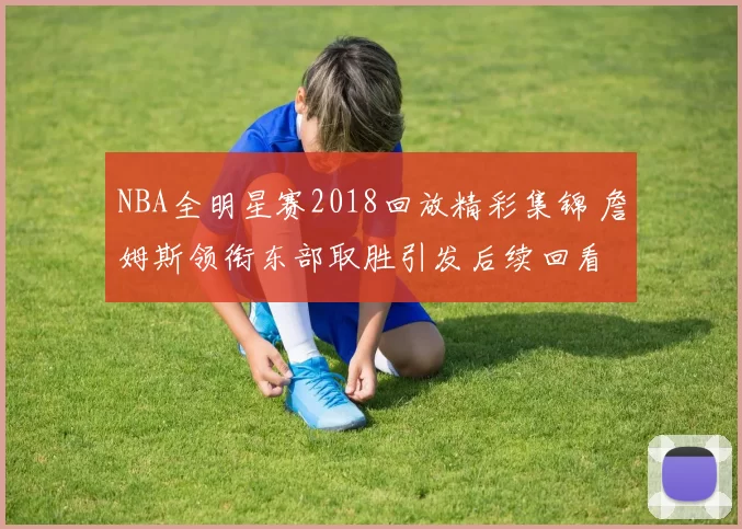 NBA全明星赛2018回放精彩集锦 詹姆斯领衔东部取胜引发后续回看