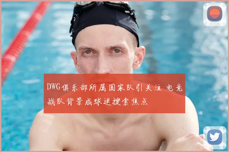 DWG俱乐部所属国家队引关注 电竞战队背景成球迷搜索焦点