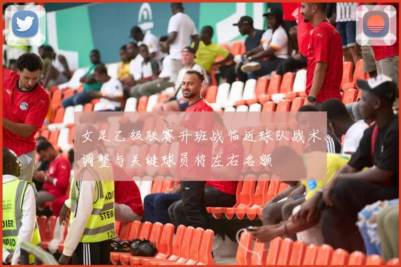 女足乙级联赛升班战临近球队战术调整与关键球员将左右名额