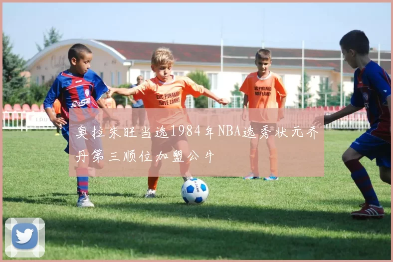 奥拉朱旺当选1984年NBA选秀状元乔丹第三顺位加盟公牛