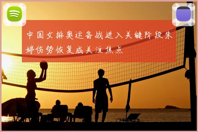 中国女排奥运备战进入关键阶段朱婷伤势恢复成关注焦点
