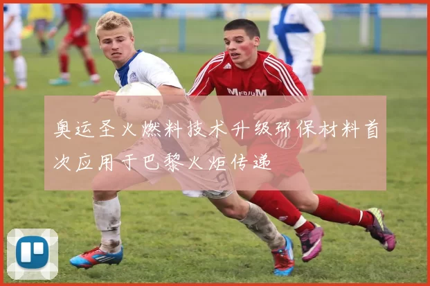 奥运圣火燃料技术升级环保材料首次应用于巴黎火炬传递