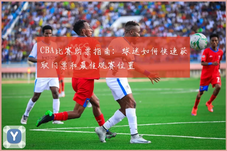 CBA比赛购票指南：球迷如何快速获取门票和最佳观赛位置