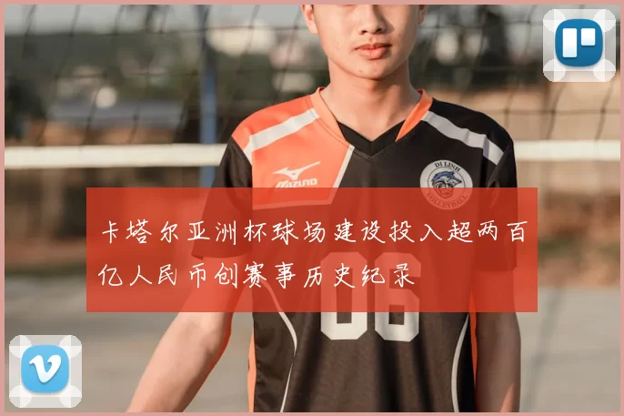 卡塔尔亚洲杯球场建设投入超两百亿人民币创赛事历史纪录