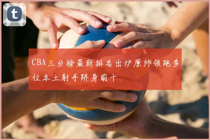 CBA三分榜最新排名出炉原帅领跑多位本土射手跻身前十