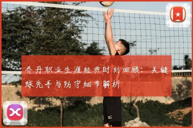 乔丹职业生涯经典时刻回顾:关键球先手与防守细节解析