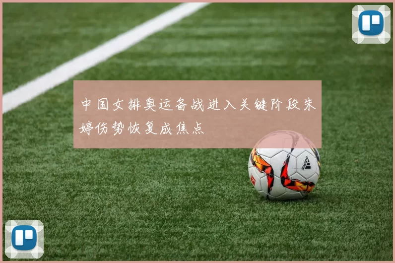 中国女排奥运备战进入关键阶段朱婷伤势恢复成焦点