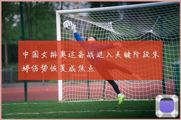 中国女排奥运备战进入关键阶段朱婷伤势恢复成焦点