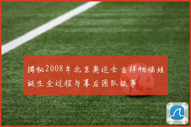 揭秘2008年北京奥运会吉祥物福娃诞生全过程与幕后团队故事