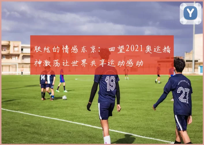 联结的情感东京:回望2021奥运精神激荡让世界共享运动感动