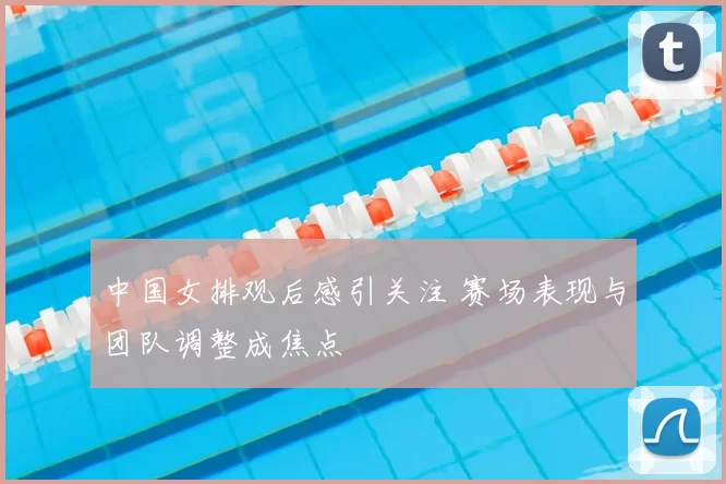 中国女排观后感引关注 赛场表现与团队调整成焦点
