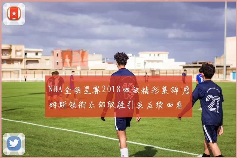 NBA全明星赛2018回放精彩集锦 詹姆斯领衔东部取胜引发后续回看