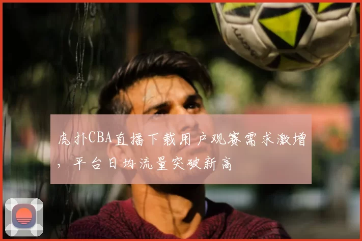 虎扑CBA直播下载用户观赛需求激增，平台日均流量突破新高