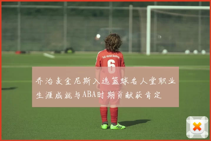 乔治麦金尼斯入选篮球名人堂职业生涯成就与ABA时期贡献获肯定