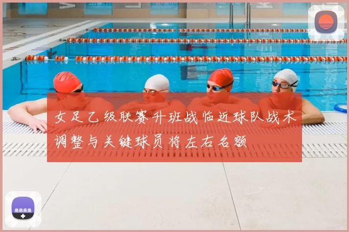 女足乙级联赛升班战临近球队战术调整与关键球员将左右名额