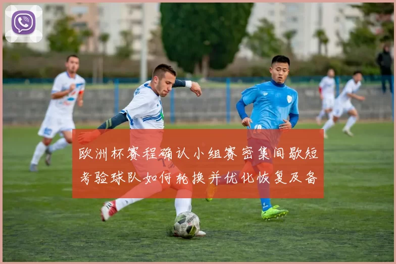 欧洲杯赛程确认小组赛密集间歇短考验球队如何轮换并优化恢复及备战安排