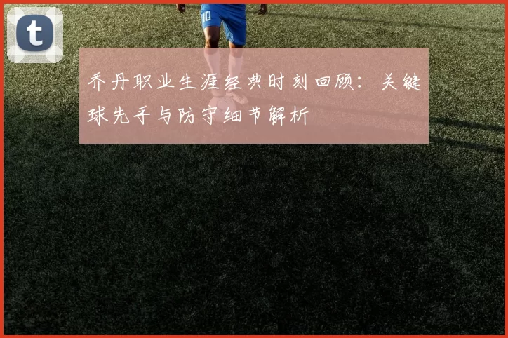 乔丹职业生涯经典时刻回顾:关键球先手与防守细节解析