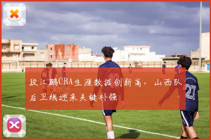 段江鹏CBA生涯数据创新高，山西队后卫线迎来关键补强