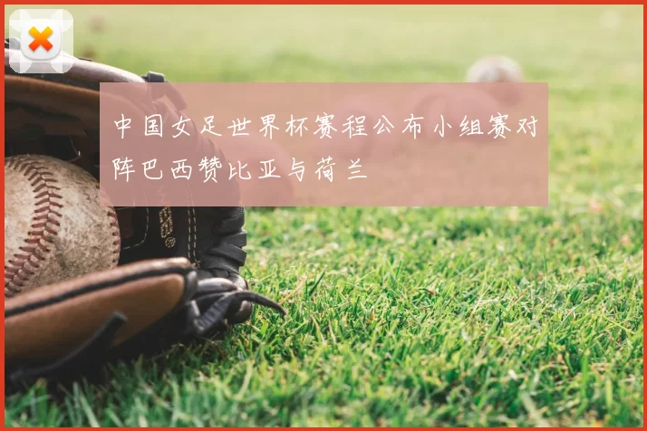 中国女足世界杯赛程公布小组赛对阵巴西赞比亚与荷兰