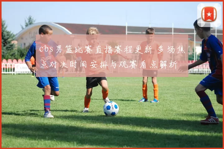 cbs男篮比赛直播赛程更新 多场焦点对决时间安排与观赛看点解析