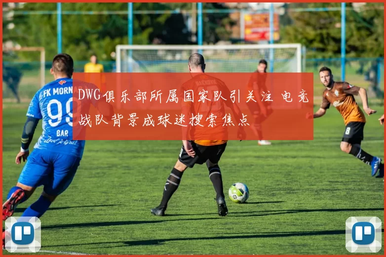 DWG俱乐部所属国家队引关注 电竞战队背景成球迷搜索焦点