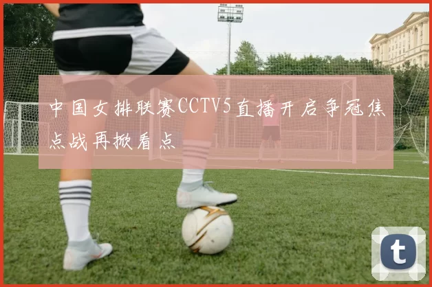 中国女排联赛CCTV5直播开启争冠焦点战再掀看点