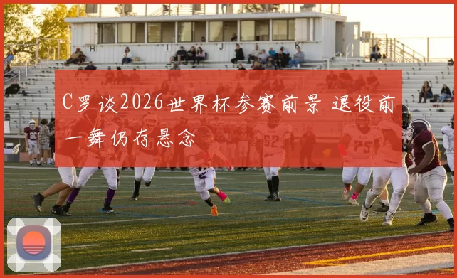 C罗谈2026世界杯参赛前景 退役前一舞仍存悬念