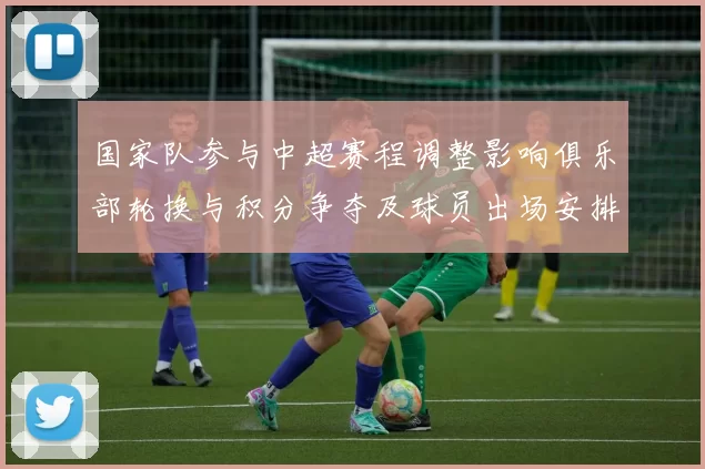 国家队参与中超赛程调整影响俱乐部轮换与积分争夺及球员出场安排