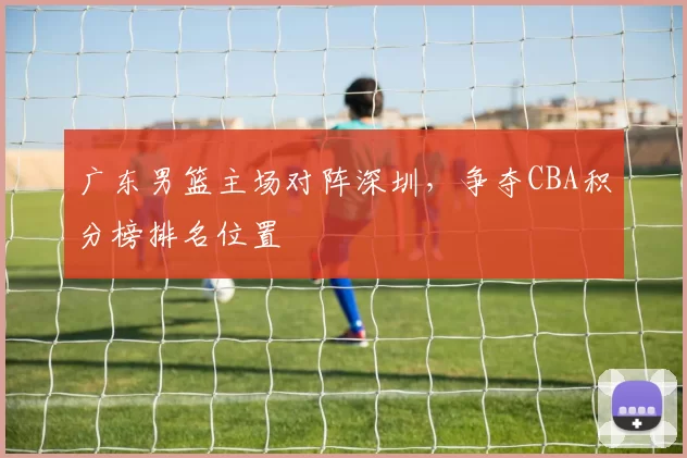 广东男篮主场对阵深圳，争夺CBA积分榜排名位置