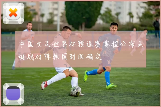 中国女足世界杯预选赛赛程公布关键战对阵韩国时间确定