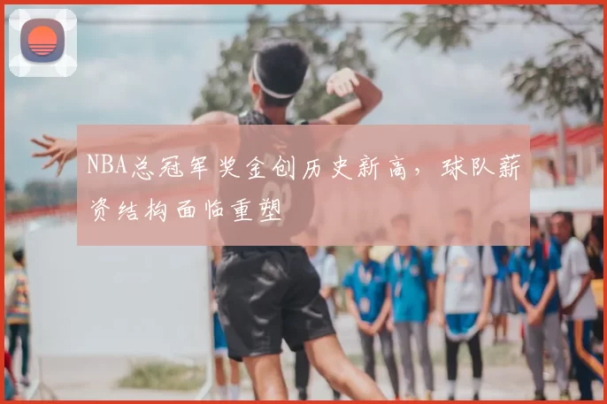NBA总冠军奖金创历史新高,球队薪资结构面临重塑