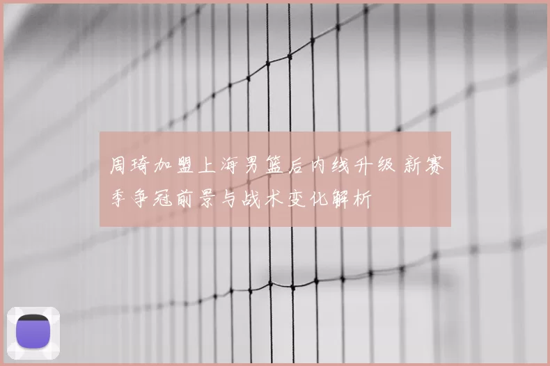 周琦加盟上海男篮后内线升级 新赛季争冠前景与战术变化解析