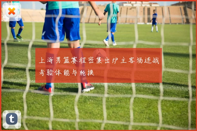 上海男篮赛程密集出炉主客场连战考验体能与轮换