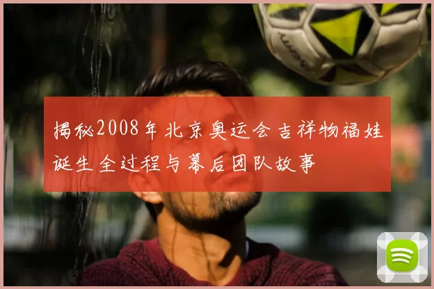 揭秘2008年北京奥运会吉祥物福娃诞生全过程与幕后团队故事