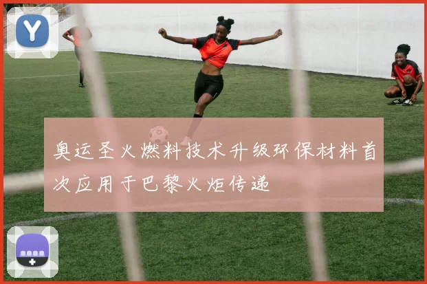 奥运圣火燃料技术升级环保材料首次应用于巴黎火炬传递