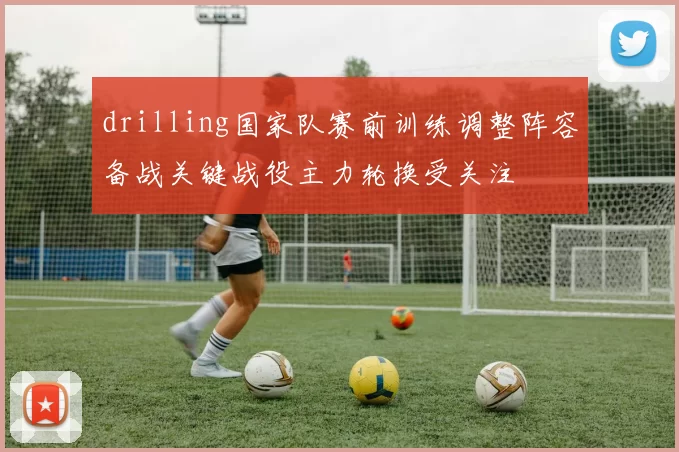 drilling国家队赛前训练调整阵容备战关键战役主力轮换受关注