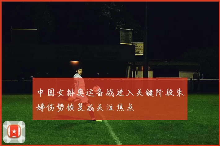 中国女排奥运备战进入关键阶段朱婷伤势恢复成关注焦点