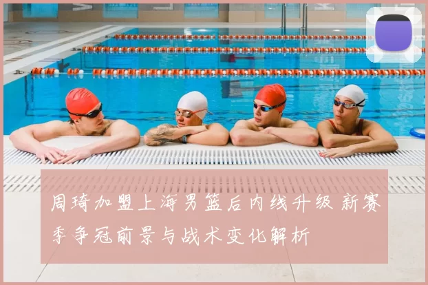 周琦加盟上海男篮后内线升级 新赛季争冠前景与战术变化解析