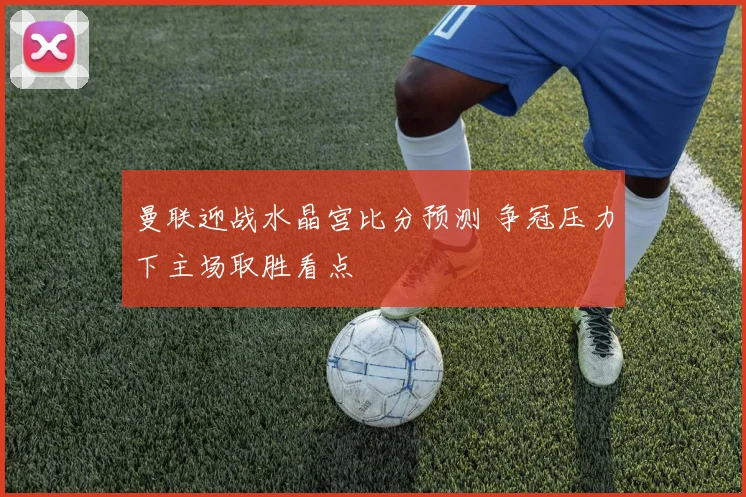 曼联迎战水晶宫比分预测 争冠压力下主场取胜看点