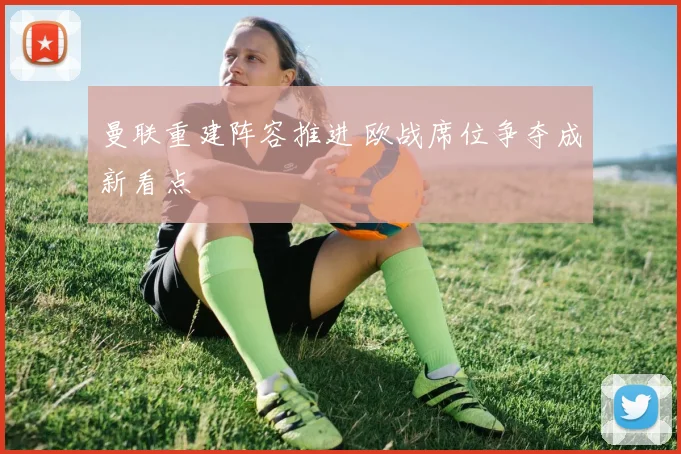 曼联重建阵容推进 欧战席位争夺成新看点
