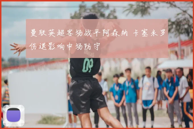 曼联英超客场战平阿森纳 卡塞米罗伤退影响中场防守