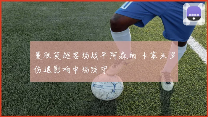 曼联英超客场战平阿森纳 卡塞米罗伤退影响中场防守