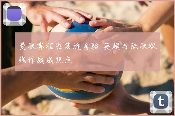 曼联赛程密集迎考验 英超与欧联双线作战成焦点
