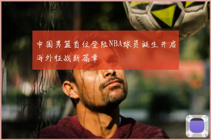 中国男篮首位登陆NBA球员诞生开启海外征战新篇章