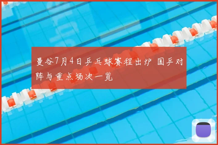 曼谷7月4日乒乓球赛程出炉 国乒对阵与重点场次一览
