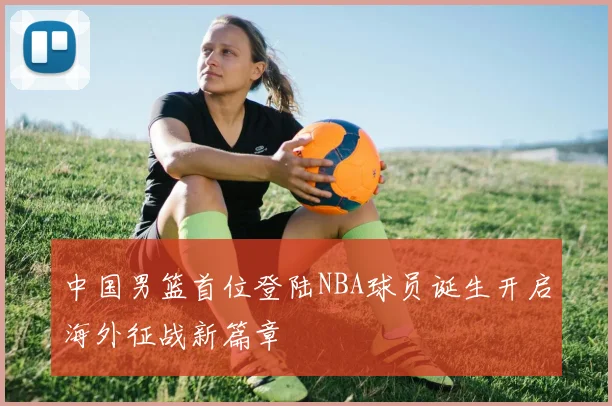 中国男篮首位登陆NBA球员诞生开启海外征战新篇章