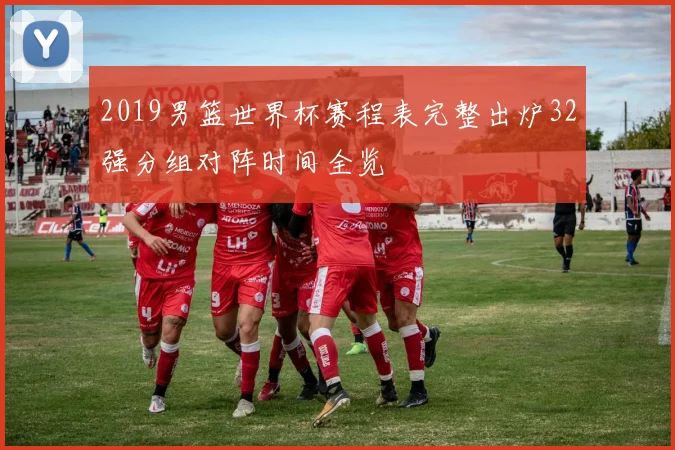 2019男篮世界杯赛程表完整出炉32强分组对阵时间全览