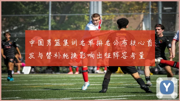 中国男篮集训名单排名公布核心首发与替补轮换影响出征阵容考量