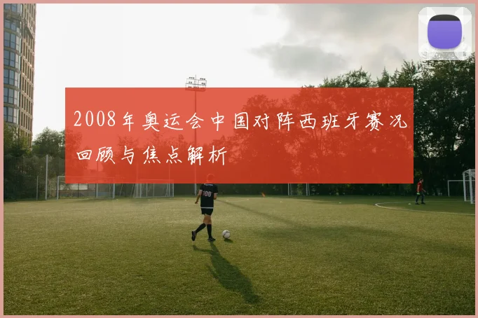 2008年奥运会中国对阵西班牙赛况回顾与焦点解析