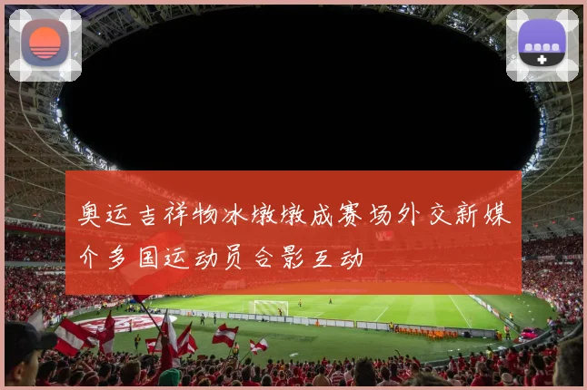 奥运吉祥物冰墩墩成赛场外交新媒介多国运动员合影互动
